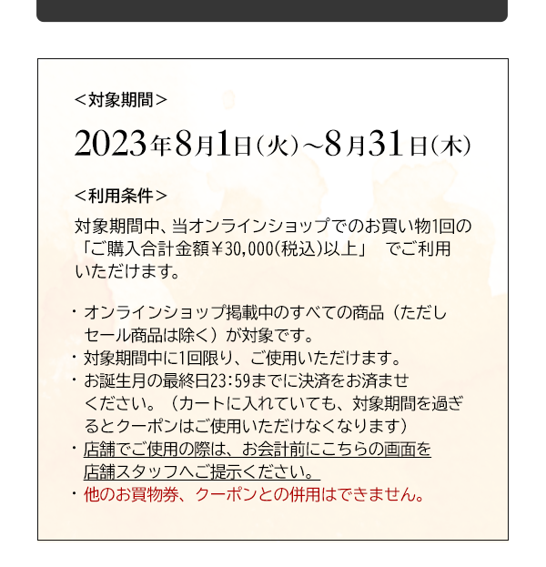 ＜対象期間＞2023年8月1日（火）～8月31日（木）＜利用条件＞対象期間中、当オンラインショップでのお買い物1回の「ご購入合計金額￥30,000(税込)以上」 でご利用いただけます。・オンラインショップ掲載中のすべての商品（ただしセール商品は除く）が対象です。・対象期間中に1回限り、ご使用いただけます。・お誕生月の最終日23:59までに決済をお済ませください。（カートに入れていても、対象期間を過ぎるとクーポンはご使用いただけなくなります）・店舗でご使用の際は、お会計前にこちらの画面を店舗スタッフへご提示ください。・他のお買物券、クーポンとの併用はできません。