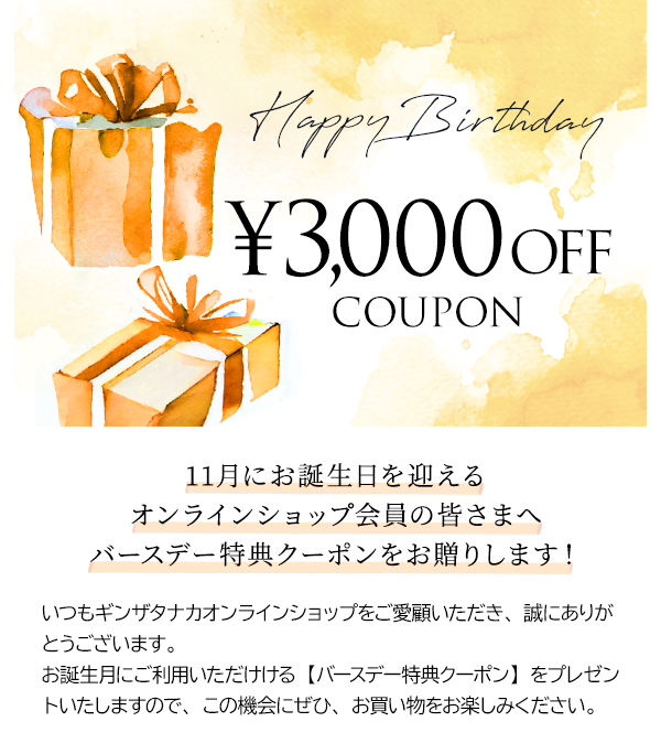 11月にお誕生日を迎えるオンラインショップ会員の皆さまへバースデー特典クーポンをお贈りします！いつもギンザタナカオンラインショップをご愛顧いただき、誠にありがとうございます。お誕生月にご利用いただけける【バースデー特典クーポン】をプレゼントいたしますので、この機会にぜひ、お買い物をお楽しみください。