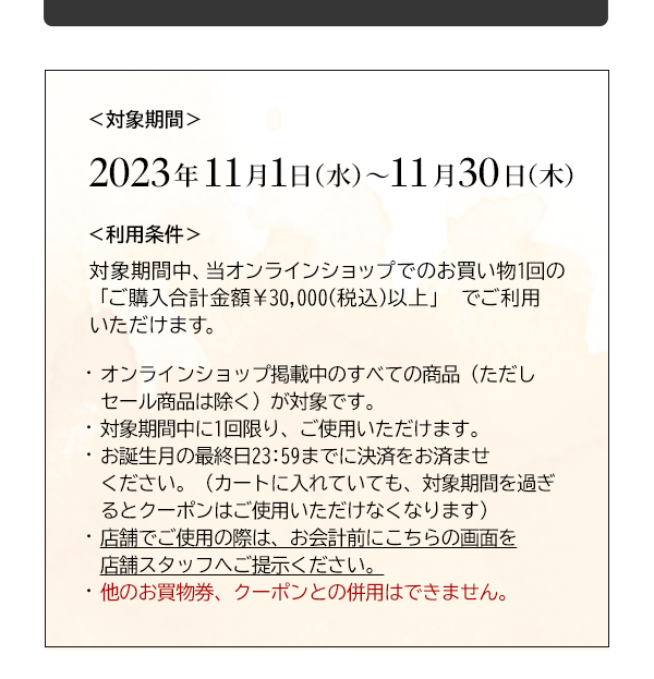 ＜対象期間＞2023年11月1日（水）～11月30日（木）＜利用条件＞対象期間中、当オンラインショップでのお買い物1回の「ご購入合計金額￥30,000(税込)以上」 でご利用いただけます。・オンラインショップ掲載中のすべての商品（ただしセール商品は除く）が対象です。・対象期間中に1回限り、ご使用いただけます。・お誕生月の最終日23:59までに決済をお済ませください。（カートに入れていても、対象期間を過ぎるとクーポンはご使用いただけなくなります）・店舗でご使用の際は、お会計前にこちらの画面を店舗スタッフへご提示ください。・他のお買物券、クーポンとの併用はできません。