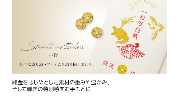 小物 純金をはじめとした素材の重みや温かみ、そして輝きの特別感をお手もとに