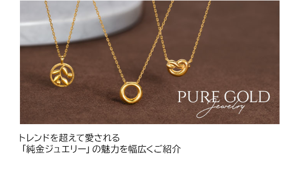 PURE GOLD Jewelry トレンドを超えて愛される「純金ジュエリー」の魅力を幅広くご紹介