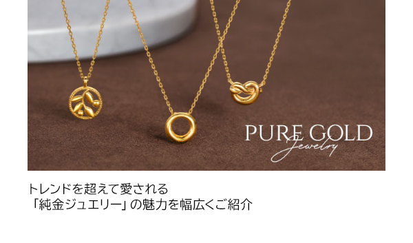 PURE GOLD Jewelry トレンドを超えて愛される「純金ジュエリー」の魅力を幅広くご紹介