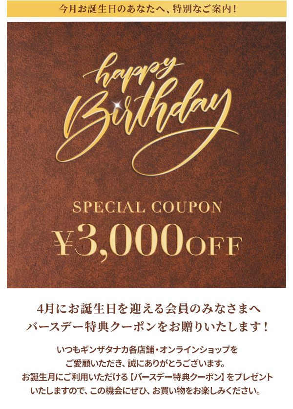 今月お誕生日のあなたへ、特別なご案内！Happy Birthday SPECIAL COUPON ￥3,000OFF 4月にお誕生日を迎える会員のみなさまへバースデー特典クーポンをお贈りいたします！いいつもギンザタナカ各店舗・オンラインショップをご愛顧いただき、誠にありがとうございます。お誕生月にご利用いただける【バースデー特典クーポン】をプレゼントいたしますので、この機会にぜひ、お買い物をお楽しみください。
