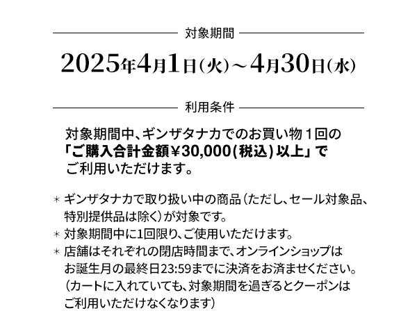 ＜対象期間＞4月1日（火）～4月30日（水）＜利用条件＞対象期間中、ギンザタナカでのお買い物1回の「ご購入合計金額￥30,000(税込) 以上」でご利用いただけます。＊ギンザタナカで取り扱い中の商品（ただし、セール対象品、特別提供品は除く）が対象です。＊対象期間中に1回限り、ご使用いただけます。＊店舗はそれぞれの閉店時間まで、オンラインショップはお誕生月の最終日23:59までに決済をお済ませください。（カートに入れていても、対象期間を過ぎるとクーポンはご利用いただけなくなります）＊オンラインショップでのクーポンのご利用はこちらをご覧ください。＊店舗でご使用の際は、お会計前にこのメールマガジンの画面を店舗スタッフへご提示ください。＊他のお買い物券、クーポンとの併用はできません。
