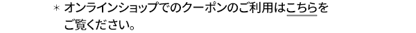 ＊オンラインショップでのクーポンのご利用はこちらをご覧ください。