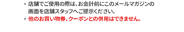 ＊店舗でご使用の際は、お会計前にこのメールマガジンの画面を店舗スタッフへご提示ください。＊他のお買い物券、クーポンとの併用はできません。
