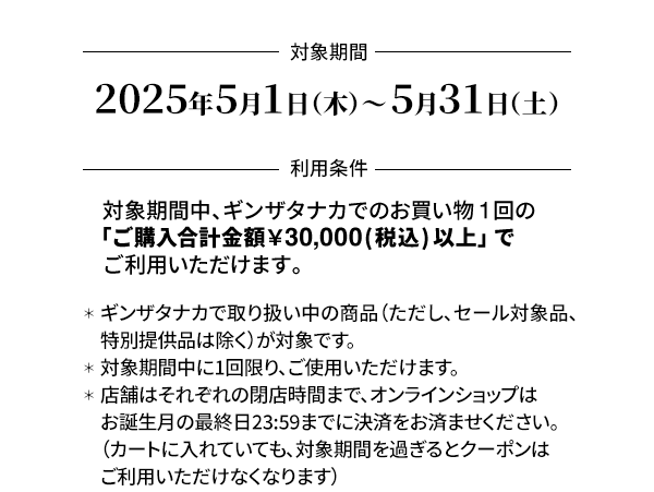 ＜対象期間＞2025年5月1日（木）～ 5月31日（土）＜利用条件＞対象期間中、ギンザタナカでのお買い物1回の「ご購入合計金額￥30,000(税込) 以上」でご利用いただけます。＊ギンザタナカで取り扱い中の商品（ただし、セール対象品、特別提供品は除く）が対象です。＊対象期間中に1回限り、ご使用いただけます。＊店舗はそれぞれの閉店時間まで、オンラインショップはお誕生月の最終日23:59までに決済をお済ませください。（カートに入れていても、対象期間を過ぎるとクーポンはご利用いただけなくなります）＊オンラインショップでのクーポンのご利用はこちらをご覧ください。＊店舗でご使用の際は、お会計前にこのメールマガジンの画面を店舗スタッフへご提示ください。＊他のお買い物券、クーポンとの併用はできません。