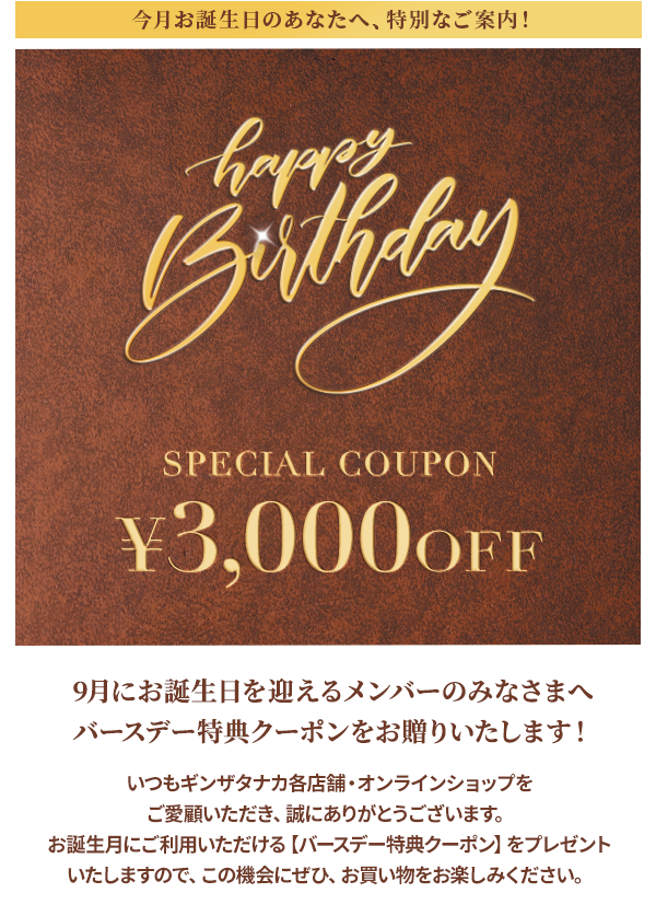 今月お誕生日のあなたへ、特別なご案内！Happy Birthday SPECIAL COUPON ￥3,000OFF 9月にお誕生日を迎えるメンバーのみなさまへ バースデー特典クーポンをお贈りいたします！いつもギンザタナカ各店舗・オンラインショップをご愛顧いただき、誠にありがとうございます。お誕生月にご利用いただける【バースデー特典クーポン】をプレゼントいたしますので、この機会にぜひ、お買い物をお楽しみください。
				