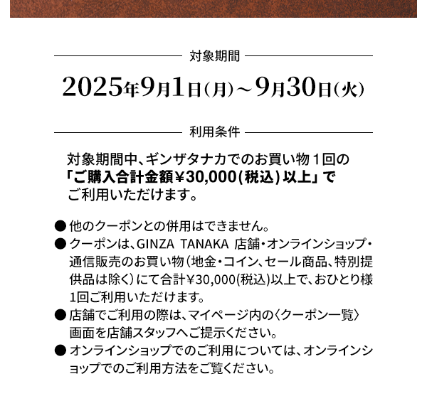 ＜対象期間＞2025年9月1日（月）～ 9月30日（火）＜利用条件＞対象期間中、ギンザタナカでのお買い物1回の「ご購入合計金額￥30,000(税込) 以上」でご利用いただけます。●他のクーポンとの併用はできません。●クーポンは、GINZA TANAKA 店舗・オンラインショップ・通信販売のお買い物（地金・コイン、セール商品、特別提供品は除く）にて合計￥30,000(税込)以上で、おひとり様1回ご利用いただけます。●店舗でご利用の際は、マイページ内の〈クーポン一覧〉画面を店舗スタッフへご提示ください。●オンラインショップでのご利用については、オンラインショップでのご利用方法をご覧ください。