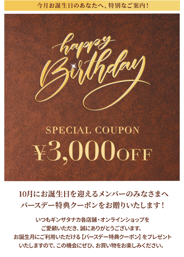 今月お誕生日のあなたへ、特別なご案内！Happy Birthday SPECIAL COUPON ￥3,000OFF 10月にお誕生日を迎えるメンバーのみなさまへ バースデー特典クーポンをお贈りいたします！いつもギンザタナカ各店舗・オンラインショップをご愛顧いただき、誠にありがとうございます。お誕生月にご利用いただける【バースデー特典クーポン】をプレゼントいたしますので、この機会にぜひ、お買い物をお楽しみください。
				