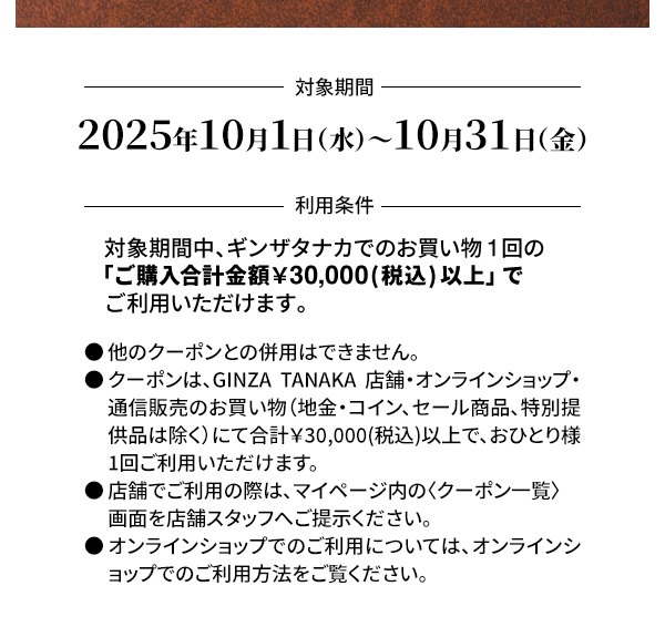 ＜対象期間＞2025年10月1日（水）～10月31日（金）＜利用条件＞対象期間中、ギンザタナカでのお買い物1回の「ご購入合計金額￥30,000(税込) 以上」でご利用いただけます。●他のクーポンとの併用はできません。●クーポンは、GINZA TANAKA 店舗・オンラインショップ・通信販売のお買い物（地金・コイン、セール商品、特別提供品は除く）にて合計￥30,000(税込)以上で、おひとり様1回ご利用いただけます。●店舗でご利用の際は、マイページ内の〈クーポン一覧〉画面を店舗スタッフへご提示ください。●オンラインショップでのご利用については、オンラインショップでのご利用方法をご覧ください。