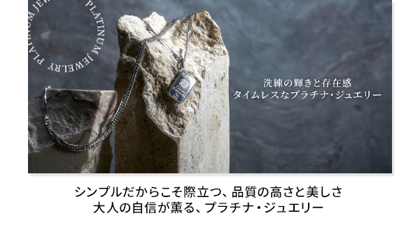 タイムレスなプラチナ・ジュエリー シンプルだからこそ際立つ、品質の高さと美しさ 大人の自信が薫る、プラチナ・ジュエリー