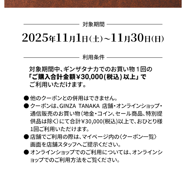 ＜対象期間＞2025年11月1日（土）～11月30日（日）＜利用条件＞対象期間中、ギンザタナカでのお買い物1回の「ご購入合計金額￥30,000(税込) 以上」でご利用いただけます。●他のクーポンとの併用はできません。●クーポンは、GINZA TANAKA 店舗・オンラインショップ・通信販売のお買い物（地金・コイン、セール商品、特別提供品は除く）にて合計￥30,000(税込)以上で、おひとり様1回ご利用いただけます。●店舗でご利用の際は、マイページ内の〈クーポン一覧〉画面を店舗スタッフへご提示ください。●オンラインショップでのご利用については、オンラインショップでのご利用方法をご覧ください。