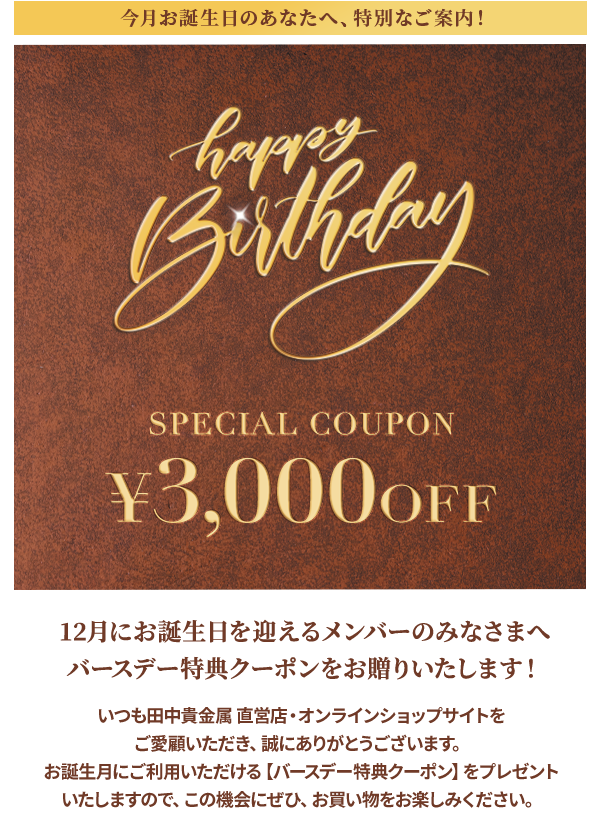 今月お誕生日のあなたへ、特別なご案内！Happy Birthday SPECIAL COUPON ￥3,000OFF 12月にお誕生日を迎えるメンバーのみなさまへ バースデー特典クーポンをお贈りいたします！いつも田中貴金属 直営店・オンラインショップサイトをご愛顧いただき、誠にありがとうございます。お誕生月にご利用いただける【バースデー特典クーポン】をプレゼントいたしますので、この機会にぜひ、お買い物をお楽しみください。