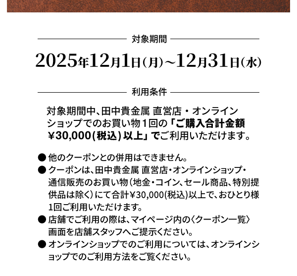 ＜対象期間＞2025年12月1日（月）～12月31日（水）＜利用条件＞対象期間中、田中貴金属 直営店・オンラインショップでのお買い物1回の「ご購入合計金額￥30,000(税込) 以上」でご利用いただけます。●他のクーポンとの併用はできません。●クーポンは、田中貴金属 直営店・オンラインショップ・通信販売のお買い物（地金・コイン、セール商品、特別提供品は除く）にて合計￥30,000(税込)以上で、おひとり様1回ご利用いただけます。●店舗でご利用の際は、マイページ内の〈クーポン一覧〉画面を店舗スタッフへご提示ください。●オンラインショップでのご利用については、オンラインショップでのご利用方法をご覧ください。