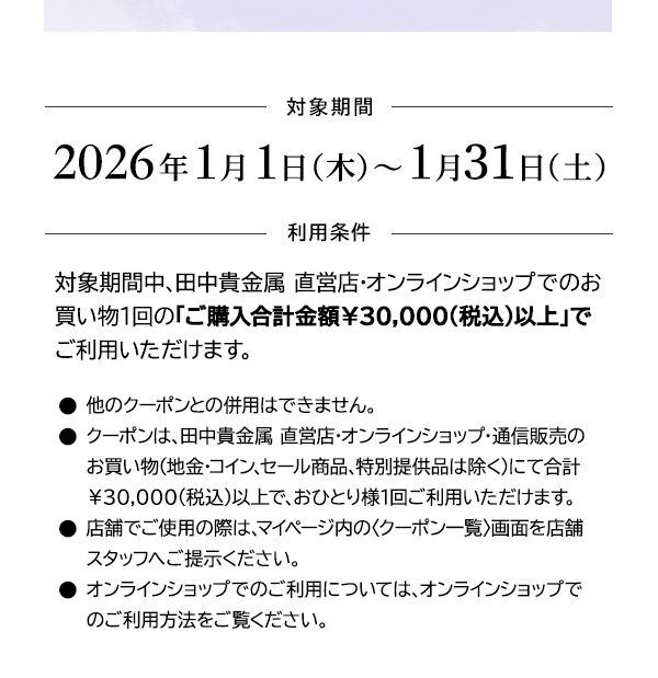 ＜対象期間＞2026年1月1日（木）～1月31日（土）＜利用条件＞対象期間中、田中貴金属 直営店・オンラインショップでのお買い物1回の「ご購入合計金額￥30,000(税込)以上」でご利用いただけます。●他のクーポンとの併用はできません。●クーポンは、田中貴金属 直営店・オンラインショップ・通信販売のお買い物（地金・コイン、セール商品、特別提供品は除く）にて合計￥30,000(税込)以上で、おひとり様1回ご利用いただけます。●店舗でご使用の際は、マイページ内の〈クーポン一覧〉画面を店舗スタッフへご提示ください。●オンラインショップでのご利用については、オンラインショップでのご利用方法をご覧ください。