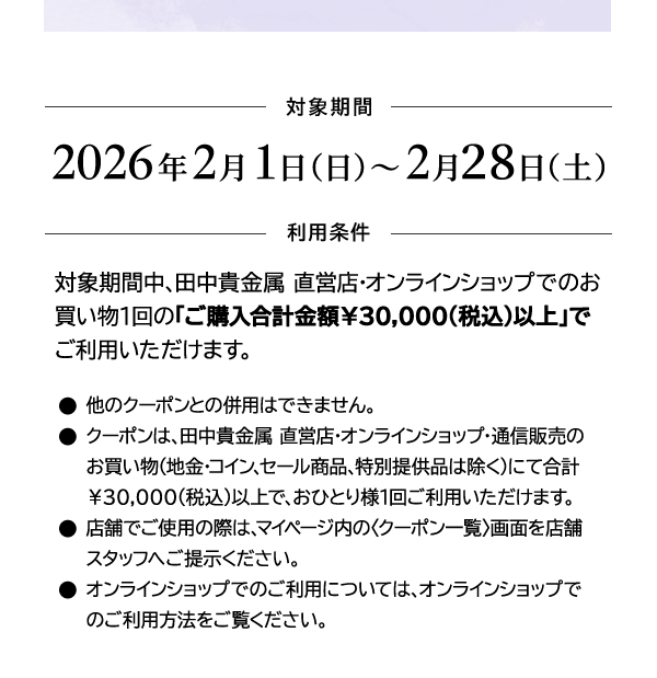 ＜対象期間＞2026年2月1日（日）～2月28日（土）＜利用条件＞対象期間中、田中貴金属 直営店・オンラインショップでのお買い物1回の「ご購入合計金額￥30,000(税込)以上」でご利用いただけます。●他のクーポンとの併用はできません。●クーポンは、田中貴金属 直営店・オンラインショップ・通信販売のお買い物（地金・コイン、セール商品、特別提供品は除く）にて合計￥30,000(税込)以上で、おひとり様1回ご利用いただけます。●店舗でご使用の際は、マイページ内の〈クーポン一覧〉画面を店舗スタッフへご提示ください。●オンラインショップでのご利用については、オンラインショップでのご利用方法をご覧ください。