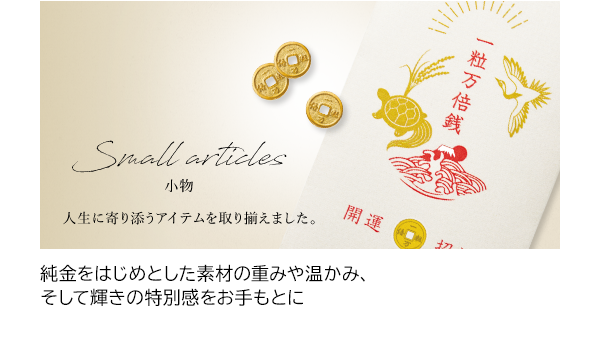 純金をはじめとした素材の重みや温かみ、そして輝きの特別感をお手もとに