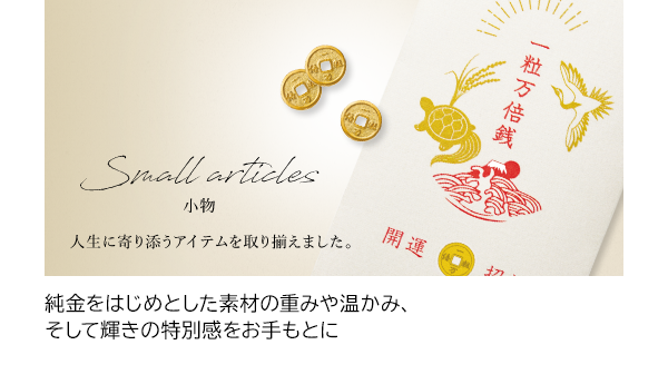 純金をはじめとした素材の重みや温かみ、そして輝きの特別感をお手もとに