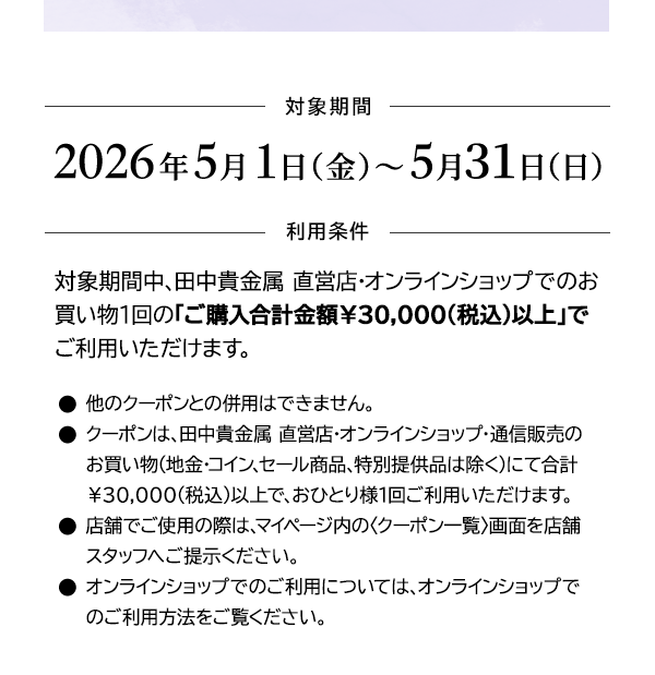＜対象期間＞2026年5月1日（金）～5月31日（日）＜利用条件＞対象期間中、田中貴金属 直営店・オンラインショップでのお買い物1回の「ご購入合計金額￥30,000(税込)以上」でご利用いただけます。●他のクーポンとの併用はできません。●クーポンは、田中貴金属 直営店・オンラインショップ・通信販売のお買い物（地金・コイン、セール商品、特別提供品は除く）にて合計￥30,000(税込)以上で、おひとり様1回ご利用いただけます。●店舗でご使用の際は、マイページ内の〈クーポン一覧〉画面を店舗スタッフへご提示ください。●オンラインショップでのご利用については、オンラインショップでのご利用方法をご覧ください。