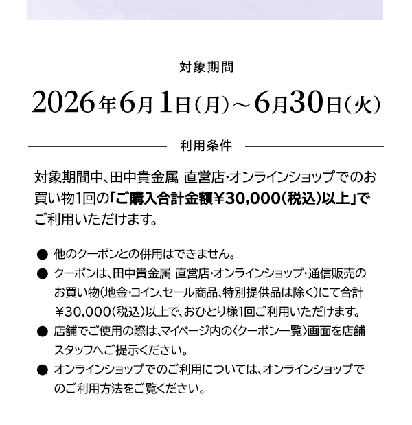 ＜対象期間＞2026年6月1日（月）～6月30日（火）＜利用条件＞対象期間中、田中貴金属 直営店・オンラインショップでのお買い物1回の「ご購入合計金額￥30,000(税込)以上」でご利用いただけます。●他のクーポンとの併用はできません。●クーポンは、田中貴金属 直営店・オンラインショップ・通信販売のお買い物（地金・コイン、セール商品、特別提供品は除く）にて合計￥30,000(税込)以上で、おひとり様1回ご利用いただけます。●店舗でご使用の際は、マイページ内の〈クーポン一覧〉画面を店舗スタッフへご提示ください。●オンラインショップでのご利用については、オンラインショップでのご利用方法をご覧ください。