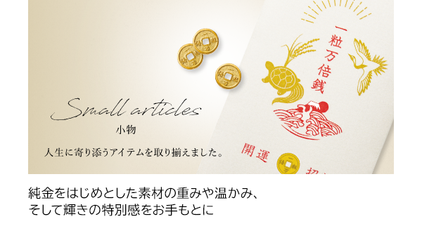 純金をはじめとした素材の重みや温かみ、そして輝きの特別感をお手もとに