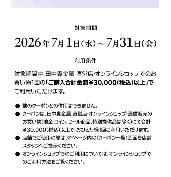 ＜対象期間＞2026年7月1日（水）～7月31日（金）＜利用条件＞対象期間中、田中貴金属 直営店・オンラインショップでのお買い物1回の「ご購入合計金額￥30,000(税込)以上」でご利用いただけます。●他のクーポンとの併用はできません。●クーポンは、田中貴金属 直営店・オンラインショップ・通信販売のお買い物（地金・コイン、セール商品、特別提供品は除く）にて合計￥30,000(税込)以上で、おひとり様1回ご利用いただけます。●店舗でご使用の際は、マイページ内の〈クーポン一覧〉画面を店舗スタッフへご提示ください。●オンラインショップでのご利用については、オンラインショップでのご利用方法をご覧ください。