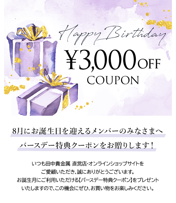 Happy Birthday ￥3,000OFF COUPON 8月にお誕生日を迎えるメンバーのみなさまへバースデー特典クーポンをお贈りします！いつも田中貴金属 直営店・オンラインショップサイトをご愛顧いただき、誠にありがとうございます。お誕生月にご利用いただける【バースデー特典クーポン】をプレゼントいたしますので、この機会にぜひ、お買い物をお楽しみください。