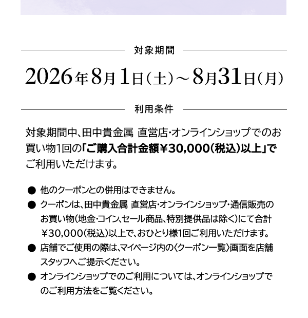 ＜対象期間＞2026年8月1日（土）～8月31日（月）＜利用条件＞対象期間中、田中貴金属 直営店・オンラインショップでのお買い物1回の「ご購入合計金額￥30,000(税込)以上」でご利用いただけます。●他のクーポンとの併用はできません。●クーポンは、田中貴金属 直営店・オンラインショップ・通信販売のお買い物（地金・コイン、セール商品、特別提供品は除く）にて合計￥30,000(税込)以上で、おひとり様1回ご利用いただけます。●店舗でご使用の際は、マイページ内の〈クーポン一覧〉画面を店舗スタッフへご提示ください。●オンラインショップでのご利用については、オンラインショップでのご利用方法をご覧ください。