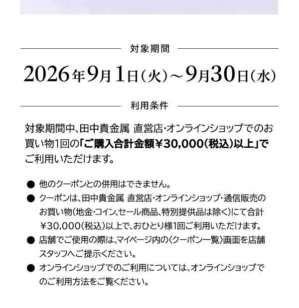 ＜対象期間＞2026年9月1日（火）～9月30日（水）＜利用条件＞対象期間中、田中貴金属 直営店・オンラインショップでのお買い物1回の「ご購入合計金額￥30,000(税込)以上」でご利用いただけます。●他のクーポンとの併用はできません。●クーポンは、田中貴金属 直営店・オンラインショップ・通信販売のお買い物（地金・コイン、セール商品、特別提供品は除く）にて合計￥30,000(税込)以上で、おひとり様1回ご利用いただけます。●店舗でご使用の際は、マイページ内の〈クーポン一覧〉画面を店舗スタッフへご提示ください。●オンラインショップでのご利用については、オンラインショップでのご利用方法をご覧ください。